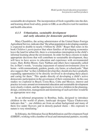 Model garden-based education programmes: 
best practices and best products 
sustainable development. The incorporation of fresh vegetables into the diet, 
and learning about food safety, points to GBL as an effective tool for nutrition 
and health education. 
59 
4.1.5 Urbanization, sustainable development 
and early education for democratic participation 
Mary Chambliss, the acting administrator of the United States Foreign 
Agricultural Service, indicates that “the urban population in developing countries 
is expected to double to nearly 4 billion by 2020.” Roger Hart notes in his 
book Children’s participation that when families of developing economies 
leave the land for urban life, there is a tremendous interruption in the child’s 
informal learning about the environment. In order for these citizens to make 
appropriate decisions that will contribute to sustainable development, they 
will have to have access to education and experience with environmental 
issues. Hart, Robin Moore, Gary Nabhan and others have repeatedly called 
for, in Hart’s words, “everyday enjoyment of natural environments close to 
home – wild commonlands, gardens, ponds, city farms, or schoolyards.” Hart 
also suggests that “as they [children] develop they should also have gradually 
expanding opportunities to be directly involved in developing these places 
and caring for them.” This speaks directly of developing a child’s active 
democratic participation in the governance of their communities. In the case 
studies we explored in Brazil, Costa Rica, Cuba and Mexico, interest and 
practice in issues around environmental education and sustainable development 
were clearly evident, and the opportunity to involve children in the planning, 
design, construction, management and monitoring of such activities would be 
an appropriate next step. 
In an informal programme in Bombay, India, designed to introduce 
children to the world of plants, landscape designer Vijaya Chakravarty 
indicates that “... our children are from an urban background and many of 
them live under flyovers and in densely-packed slums – this exposure to 
nature is very stimulating.” 
In Ethiopia, the Ethiopian Social Rehabilitation and Development Fund 
(ESRDF), working with a number of local and international partners, recently 
International Institute for Educational Planning www.unesco.org/iiep 
 