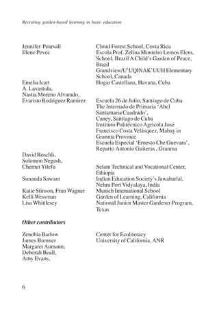 Revisiting garden-based learning in basic education 
Jennifer Pearsall Cloud Forest School, Costa Rica 
Illene Pevec Escola Prof. Zelina Monteiro Lemos Elem, 
6 
School, Brazil A Child’s Garden of Peace, 
Brazil 
Grandview/U’UQINAK’UUH Elementary 
School, Canada 
Emelia Icart Hogar Castellana, Havana, Cuba 
A. Lavastida, 
Nastia Moreno Alvarado, 
Evaristo Rodriguez Ramirez Escuela 26 de Julio, Santiago de Cuba 
The Internado de Primaria ‘Abel 
Santamaria Cuadrado’, 
Caney, Santiago de Cuba 
Instituto Politécnico Agricola Jose 
Francisco Costa Velásquez, Mabay in 
Granma Province 
Escuela Especial ‘Ernesto Che Guevara’, 
Reparto Antonio Guiteras , Granma 
David Roschli, 
Solomon Negash, 
Chernet Yilefu Selam Technical and Vocational Center, 
Ethiopia 
Sunanda Sawant Indian Education Society’s Jawaharlal, 
Nehru Port Vidyalaya, India 
Katie Stinson, Fran Wagner Munich International School 
Kelli Wessman Garden of Learning, California 
Lisa Whittlesey National Junior Master Gardener Program, 
Texas 
Other contributors 
Zenobia Barlow Center for Ecoliteracy 
James Brenner University of California, ANR 
Margaret Aumann, 
Deborah Beall, 
Amy Evans, 
International Institute for Educational Planning www.unesco.org/iiep 
 