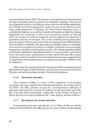 Revisiting garden-based learning in basic education 
sponsored Ethio Forum 2002. This forum was designed for poverty reduction 
through community driven restorative development. Ethiopia is the second 
most populated nation in sub-Saharan Africa with over 60 million inhabitants. 
Over 50 per cent of that population is under 20 years of age. Because of the 
large youth population in Ethiopia, the Ethio Forum organizers place a 
considerable emphasis on youth development and include an eight-day training 
programme for community workers from around the country on 4-H and 
FFA, two models of youth development with an emphasis on education in 
agriculture and the environment. Out of this workshop four regional plans 
were developed. Of those, one involved the development of the Wilbur Primary 
School Garden in Gambella. This plan expressed multiple objectives including: 
(a) to increase recognition of youth as a valuable community asset and engage 
teenage boys and girls in school garden activities; (b) to bring attitudinal change 
in the field of agriculture and leadership skills; (c) to train youth in agricultural 
skills, soil conservation, and laboratory (science) skills; (d) to provide a market 
orientation; and (e) to mobilize local and international resources and materials 
to support the school garden project on a pilot basis through 4-H/FFA youth 
development. 
60 
Other plans that emerged from this training included a community-based 
afforestation Project in Akaki Woreda, soil and water conservation in Goncha 
Woreda, and family planning through 4-H youth development. 
4.1.6 Vocational education 
This element of GBL is a more visible component in developing 
economies and varies significantly in design and intensity. In settings such as 
the STVC, the GBL activities are part of a developmental continuum of 
education and experience moving the student towards knowledge and skills 
that will make them immediately employable. In the Garden of Peace in 
Brazil, the goal is to expose children to the ‘value, dignity, and fun of labour’. 
4.1.7 Recruitment for formal education 
In developing economies specifically at Los Niños in Mexico and the 
Garden of Peace in Brazil, the GBL projects are seen as vehicles for developing 
International Institute for Educational Planning www.unesco.org/iiep 
 