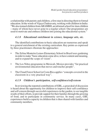 Model garden-based education programmes: 
best practices and best products 
a relationship with parents and children, a first step in directing them to formal 
education. In the words of Vijaya Chakravarty, working with children in India: 
“We also trained children from ARAMBH, an informal school for slum children 
– many of whom have never gone to a regular school. Our programmes are 
used to motivate and enthuse children into joining the educational system.” 
4.1.8 Educational enrichment in science, language arts, etc. 
The identified contributions to basic education are numerous and speak 
to a general enrichment of the existing curriculum. Key points as expressed 
by three practitioners illustrate the approaches: 
• The Zelina Monteiro Lemos Elementary School in Brazil uses gardening 
in order to make “basic education come alive, to have content and meaning, 
and to expand the scope of vision”. 
• The Los Niños programme in Mexicali, Mexico provides “for practical 
61 
environmental education that moves and touches people”. 
• The Cloud Forest School in Costa Rica applies “concepts covered in the 
classroom in a very practical way”. 
4.1.9 Children’s participation, self-confidence/self-esteem 
In reviewing the reported contributions of GBL, a great deal of discussion 
is heard about the opportunity for children to improve their self-confidence 
and self-esteem through successful experiences in the garden, to see tangible 
results of their efforts, to provide support for their families through the growing 
of food, and to participate in community service. In many cases, GBL 
experiences build a capacity in children that is then shared with families and 
community members. 
International Institute for Educational Planning www.unesco.org/iiep 
 