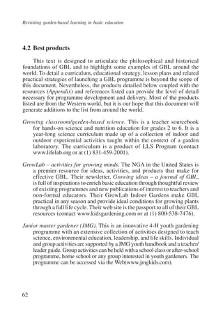 Revisiting garden-based learning in basic education 
4.2 Best products 
62 
This text is designed to articulate the philosophical and historical 
foundations of GBL and to highlight some examples of GBL around the 
world. To detail a curriculum, educational strategy, lesson plans and related 
practical strategies of launching a GBL programme is beyond the scope of 
this document. Nevertheless, the products detailed below coupled with the 
resources (Appendix) and references listed can provide the level of detail 
necessary for programme development and delivery. Most of the products 
listed are from the Western world, but it is our hope that this document will 
generate additions to the list from around the world. 
Growing classroom/garden-based science. This is a teacher sourcebook 
for hands-on science and nutrition education for grades 2 to 6. It is a 
year-long science curriculum made up of a collection of indoor and 
outdoor experiential activities taught within the context of a garden 
laboratory. The curriculum is a product of LLS Program (contact 
www.lifelab.org or at (1) 831-459-2001). 
GrowLab – activities for growing minds. The NGA in the United States is 
a premier resource for ideas, activities, and products that make for 
effective GBL. Their newsletter, Growing ideas – a journal of GBL, 
is full of inspirations to enrich basic education through thoughtful review 
of existing programmes and new publications of interest to teachers and 
non-formal educators. Their GrowLab Indoor Gardens make GBL 
practical in any season and provide ideal conditions for growing plants 
through a full life cycle. Their web site is the passport to all of their GBL 
resources (contact www.kidsgardening.com or at (1) 800-538-7476). 
Junior master gardener (JMG). This is an innovative 4-H youth gardening 
programme with an extensive collection of activities designed to teach 
science, environmental education, leadership, and life skills. Individual 
and group activities are supported by a JMG youth handbook and a teacher/ 
leader guide. Group activities can be held with a school class or after-school 
programme, home school or any group interested in youth gardeners. The 
programme can be accessed via the Web(www.jmgkids.com). 
International Institute for Educational Planning www.unesco.org/iiep 
 