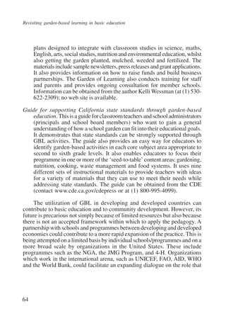 Revisiting garden-based learning in basic education 
64 
plans designed to integrate with classroom studies in science, maths, 
English, arts, social studies, nutrition and environmental education, whilst 
also getting the garden planted, mulched, weeded and fertilized. The 
materials include sample newsletters, press releases and grant applications. 
It also provides information on how to raise funds and build business 
partnerships. The Garden of Learning also conducts training for staff 
and parents and provides ongoing consultation for member schools. 
Information can be obtained from the author Kelli Wessman (at (1) 530- 
622-2309); no web site is available. 
Guide for supporting California state standards through garden-based 
education. This is a guide for classroom teachers and school administrators 
(principals and school board members) who want to gain a general 
understanding of how a school garden can fit into their educational goals. 
It demonstrates that state standards can be strongly supported through 
GBL activities. The guide also provides an easy way for educators to 
identify garden-based activities in each core subject area appropriate to 
second to sixth grade levels. It also enables educators to focus their 
programme in one or more of the ‘seed-to-table’ content areas: gardening, 
nutrition, cooking, waste management and food systems. It uses nine 
different sets of instructional materials to provide teachers with ideas 
for a variety of materials that they can use to meet their needs while 
addressing state standards. The guide can be obtained from the CDE 
(contact www.cde.ca.gov/cdepress or at (1) 800-995-4099). 
The utilization of GBL in developing and developed countries can 
contribute to basic education and to community development. However, its 
future is precarious not simply because of limited resources but also because 
there is not an accepted framework within which to apply the pedagogy. A 
partnership with schools and programmes between developing and developed 
economies could contribute to a more rapid expansion of the practice. This is 
being attempted on a limited basis by individual schools/programmes and on a 
more broad scale by organizations in the United States. These include 
programmes such as the NGA, the JMG Program, and 4-H. Organizations 
which work in the international arena, such as UNICEF, FAO, AID, WHO 
and the World Bank, could facilitate an expanding dialogue on the role that 
International Institute for Educational Planning www.unesco.org/iiep 
 