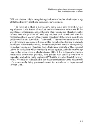 Model garden-based education programmes: 
best practices and best products 
GBL can play not only in strengthening basic education, but also in supporting 
global food supply, health and sustainable development. 
The future of GBL in a more general sense is not easy to predict. One 
key element is the future of outdoor and environmental education. If the 
knowledge, appreciation, and application of environmental education can be 
infused into the practice of working teachers and introduced into the 
preparation of new teachers, then it has an opportunity to become a mainstream 
practice within our educational framework. If the environmental education 
were to become a permanent fixture within the schooling framework (much 
as athletics are currently viewed) then there might be a move to hire specially 
trained environmental educators (like athletic coaches) who will design and 
deliver the curriculum, which could easily include a garden. A similar relationship 
may evolve with experiential education or PBL. If this pedagogy becomes a 
mainstream educational practice, then gardens will certainly continue to 
expand as a vehicle to easily implement PBL at the pre-school and elementary 
levels. We made the point earlier in this document that many of the educational 
reforms currently being promoted around the world can be implemented 
through GBL. 
65 
International Institute for Educational Planning www.unesco.org/iiep 
 