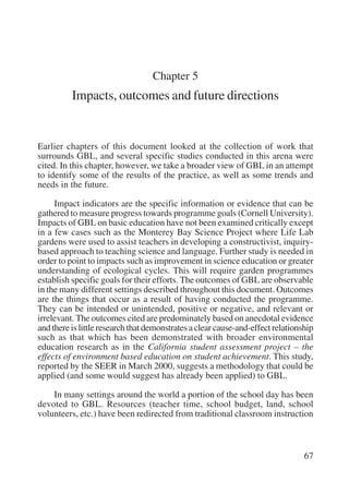 67 
Chapter 5 
Impacts, outcomes and future directions 
Earlier chapters of this document looked at the collection of work that 
surrounds GBL, and several specific studies conducted in this arena were 
cited. In this chapter, however, we take a broader view of GBL in an attempt 
to identify some of the results of the practice, as well as some trends and 
needs in the future. 
Impact indicators are the specific information or evidence that can be 
gathered to measure progress towards programme goals (Cornell University). 
Impacts of GBL on basic education have not been examined critically except 
in a few cases such as the Monterey Bay Science Project where Life Lab 
gardens were used to assist teachers in developing a constructivist, inquiry-based 
approach to teaching science and language. Further study is needed in 
order to point to impacts such as improvement in science education or greater 
understanding of ecological cycles. This will require garden programmes 
establish specific goals for their efforts. The outcomes of GBL are observable 
in the many different settings described throughout this document. Outcomes 
are the things that occur as a result of having conducted the programme. 
They can be intended or unintended, positive or negative, and relevant or 
irrelevant. The outcomes cited are predominately based on anecdotal evidence 
and there is little research that demonstrates a clear cause-and-effect relationship 
such as that which has been demonstrated with broader environmental 
education research as in the California student assessment project – the 
effects of environment based education on student achievement. This study, 
reported by the SEER in March 2000, suggests a methodology that could be 
applied (and some would suggest has already been applied) to GBL. 
In many settings around the world a portion of the school day has been 
devoted to GBL. Resources (teacher time, school budget, land, school 
volunteers, etc.) have been redirected from traditional classroom instruction 
International Institute for Educational Planning www.unesco.org/iiep 
 