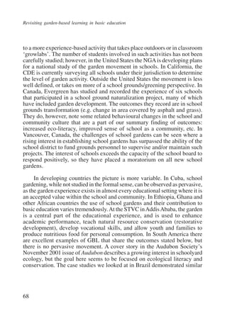 Revisiting garden-based learning in basic education 
to a more experience-based activity that takes place outdoors or in classroom 
‘growlabs’. The number of students involved in such activities has not been 
carefully studied; however, in the United States the NGA is developing plans 
for a national study of the garden movement in schools. In California, the 
CDE is currently surveying all schools under their jurisdiction to determine 
the level of garden activity. Outside the United States the movement is less 
well defined, or takes on more of a school grounds/greening perspective. In 
Canada, Evergreen has studied and recorded the experience of six schools 
that participated in a school ground naturalization project, many of which 
have included garden development. The outcomes they record are in school 
grounds transformation (e.g. change in area covered by asphalt and grass). 
They do, however, note some related behavioural changes in the school and 
community culture that are a part of our summary finding of outcomes: 
increased eco-literacy, improved sense of school as a community, etc. In 
Vancouver, Canada, the challenges of school gardens can be seen where a 
rising interest in establishing school gardens has surpassed the ability of the 
school district to fund grounds personnel to supervise and/or maintain such 
projects. The interest of schools exceeds the capacity of the school board to 
respond positively, so they have placed a moratorium on all new school 
gardens. 
68 
In developing countries the picture is more variable. In Cuba, school 
gardening, while not studied in the formal sense, can be observed as pervasive, 
as the garden experience exists in almost every educational setting where it is 
an accepted value within the school and community. In Ethiopia, Ghana and 
other African countries the use of school gardens and their contribution to 
basic education varies tremendously. At the STVC in Addis Ababa, the garden 
is a central part of the educational experience, and is used to enhance 
academic performance, teach natural resource conservation (restorative 
development), develop vocational skills, and allow youth and families to 
produce nutritious food for personal consumption. In South America there 
are excellent examples of GBL that share the outcomes stated below, but 
there is no pervasive movement. A cover story in the Audubon Society’s 
November 2001 issue of Audubon describes a growing interest in schoolyard 
ecology, but the goal here seems to be focused on ecological literacy and 
conservation. The case studies we looked at in Brazil demonstrated similar 
International Institute for Educational Planning www.unesco.org/iiep 
 