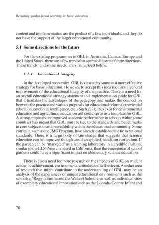 Revisiting garden-based learning in basic education 
content and implementation are the product of a few individuals, and they do 
not have the support of the larger educational community. 
5.1 Some directions for the future 
70 
For the existing programmes in GBL in Australia, Canada, Europe and 
the United States, there are a few trends that seem to illustrate future directions. 
These trends, and some needs, are summarized below. 
5.1.1 Educational integrity 
In the developed economies, GBL is viewed by some as a more effective 
strategy for basic education. However, to accept this idea requires a general 
improvement of the educational integrity of the practice. There is a need for 
an overall educational strategy statement and implementation guide for GBL 
that articulates the advantages of the pedagogy and makes the connection 
between the practice and various proposals for educational reform (experiential 
education, emotional intelligence, etc.). Such guidelines exist for environmental 
education and agricultural education and could serve as a template for GBL. 
A strong emphasis on improved academic performance in schools within some 
countries has meant that GBL must be tied to the standards and benchmarks 
in core subjects to attain credibility within the educational community. Some 
curricula, such as the JMG Program, have already established the tie to national 
standards. There is a large body of knowledge that suggests that science 
education can be improved though use of an applied, hands-on curriculum. If 
the garden can be ‘marketed’ as a learning laboratory in a credible fashion, 
similar to the LLS Program based in California, then the emergence of school 
gardens could have a significant impact on elementary science education. 
There is also a need for more research on the impacts of GBL on student 
academic achievement, environmental attitudes and self-esteem. Another area 
of research that might contribute to the understanding of GBL may be an 
analysis of the experiences of unique educational environments such as the 
schools of Reggio Emilia and the Waldorf Schools, as well as individual sites 
of exemplary educational innovation such as the Coombs County Infant and 
International Institute for Educational Planning www.unesco.org/iiep 
 