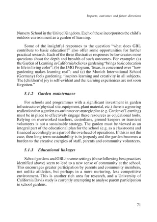 Impacts, outcomes and future directions 
Nursery School in the United Kingdom. Each of these incorporates the child’s 
outdoor environment as a garden of learning. 
Some of the insightful responses to the question “what does GBL 
contribute to basic education?” also offer some opportunities for further 
practical research. Each of the three illustrative responses below creates more 
questions about the depth and breadth of such outcomes. For example: (a) 
the Garden of Learning in California believes gardening “brings basic education 
to life in living color”; (b) the JMG Program, Texas, is concerned over “how 
gardening makes learning real”; and (c) the Munich International School 
(Germany) feels gardening “inspires learning and creativity in all subjects. 
The [children’s] joy is self-evident and the learning experiences are not soon 
forgotten.” 
5.1.2 Garden maintenance 
For schools and programmes with a significant investment in garden 
infrastructure (physical site, equipment, plant material, etc.) there is a growing 
realization that a garden co-ordinator or strategic plan (e.g. Garden of Learning) 
must be in place to effectively engage these resources as educational tools. 
Relying on overworked teachers, custodians, ground-keepers or transient 
volunteers is not a sustainable strategy. The garden must be viewed as an 
integral part of the educational plan for the school (e.g. as a classroom) and 
financed accordingly as a part of the overhead of operations. If this is not the 
case, then long-term sustainability is in jeopardy and the garden becomes a 
burden to the creative energies of staff, parents and community volunteers. 
5.1.3 Educational linkages 
School gardens and GBL in some settings (those following best practices 
identified above) seem to lead to a new sense of community at the school. 
This encourages greater participation by parents and community members, 
not unlike athletics, but perhaps in a more nurturing, less competitive 
environment. This is another rich area for research, and a University of 
California Davis study is currently attempting to analyse parent participation 
in school gardens. 
71 
International Institute for Educational Planning www.unesco.org/iiep 
 