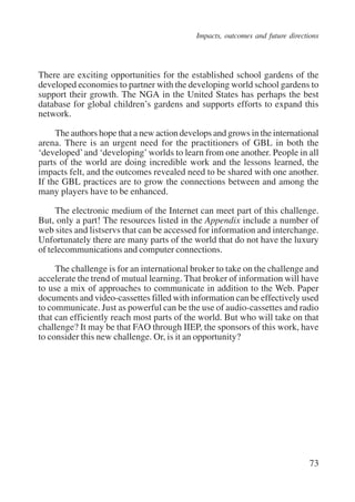 Impacts, outcomes and future directions 
There are exciting opportunities for the established school gardens of the 
developed economies to partner with the developing world school gardens to 
support their growth. The NGA in the United States has perhaps the best 
database for global children’s gardens and supports efforts to expand this 
network. 
The authors hope that a new action develops and grows in the international 
arena. There is an urgent need for the practitioners of GBL in both the 
‘developed’ and ‘developing’ worlds to learn from one another. People in all 
parts of the world are doing incredible work and the lessons learned, the 
impacts felt, and the outcomes revealed need to be shared with one another. 
If the GBL practices are to grow the connections between and among the 
many players have to be enhanced. 
The electronic medium of the Internet can meet part of this challenge. 
But, only a part! The resources listed in the Appendix include a number of 
web sites and listservs that can be accessed for information and interchange. 
Unfortunately there are many parts of the world that do not have the luxury 
of telecommunications and computer connections. 
The challenge is for an international broker to take on the challenge and 
accelerate the trend of mutual learning. That broker of information will have 
to use a mix of approaches to communicate in addition to the Web. Paper 
documents and video-cassettes filled with information can be effectively used 
to communicate. Just as powerful can be the use of audio-cassettes and radio 
that can efficiently reach most parts of the world. But who will take on that 
challenge? It may be that FAO through IIEP, the sponsors of this work, have 
to consider this new challenge. Or, is it an opportunity? 
73 
International Institute for Educational Planning www.unesco.org/iiep 
 
