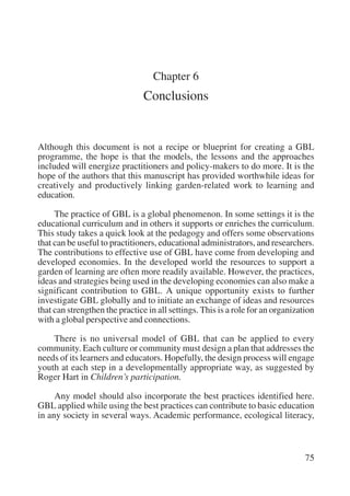 75 
Chapter 6 
Conclusions 
Although this document is not a recipe or blueprint for creating a GBL 
programme, the hope is that the models, the lessons and the approaches 
included will energize practitioners and policy-makers to do more. It is the 
hope of the authors that this manuscript has provided worthwhile ideas for 
creatively and productively linking garden-related work to learning and 
education. 
The practice of GBL is a global phenomenon. In some settings it is the 
educational curriculum and in others it supports or enriches the curriculum. 
This study takes a quick look at the pedagogy and offers some observations 
that can be useful to practitioners, educational administrators, and researchers. 
The contributions to effective use of GBL have come from developing and 
developed economies. In the developed world the resources to support a 
garden of learning are often more readily available. However, the practices, 
ideas and strategies being used in the developing economies can also make a 
significant contribution to GBL. A unique opportunity exists to further 
investigate GBL globally and to initiate an exchange of ideas and resources 
that can strengthen the practice in all settings. This is a role for an organization 
with a global perspective and connections. 
There is no universal model of GBL that can be applied to every 
community. Each culture or community must design a plan that addresses the 
needs of its learners and educators. Hopefully, the design process will engage 
youth at each step in a developmentally appropriate way, as suggested by 
Roger Hart in Children’s participation. 
Any model should also incorporate the best practices identified here. 
GBL applied while using the best practices can contribute to basic education 
in any society in several ways. Academic performance, ecological literacy, 
International Institute for Educational Planning www.unesco.org/iiep 
 