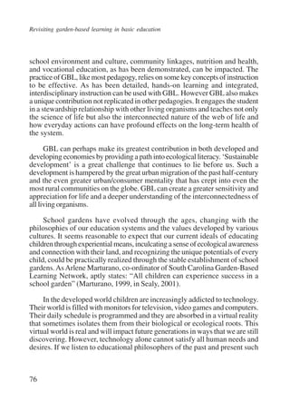 Revisiting garden-based learning in basic education 
school environment and culture, community linkages, nutrition and health, 
and vocational education, as has been demonstrated, can be impacted. The 
practice of GBL, like most pedagogy, relies on some key concepts of instruction 
to be effective. As has been detailed, hands-on learning and integrated, 
interdisciplinary instruction can be used with GBL. However GBL also makes 
a unique contribution not replicated in other pedagogies. It engages the student 
in a stewardship relationship with other living organisms and teaches not only 
the science of life but also the interconnected nature of the web of life and 
how everyday actions can have profound effects on the long-term health of 
the system. 
76 
GBL can perhaps make its greatest contribution in both developed and 
developing economies by providing a path into ecological literacy. ‘Sustainable 
development’ is a great challenge that continues to lie before us. Such a 
development is hampered by the great urban migration of the past half-century 
and the even greater urban/consumer mentality that has crept into even the 
most rural communities on the globe. GBL can create a greater sensitivity and 
appreciation for life and a deeper understanding of the interconnectedness of 
all living organisms. 
School gardens have evolved through the ages, changing with the 
philosophies of our education systems and the values developed by various 
cultures. It seems reasonable to expect that our current ideals of educating 
children through experiential means, inculcating a sense of ecological awareness 
and connection with their land, and recognizing the unique potentials of every 
child, could be practically realized through the stable establishment of school 
gardens. As Arlene Marturano, co-ordinator of South Carolina Garden-Based 
Learning Network, aptly states: “All children can experience success in a 
school garden” (Marturano, 1999, in Sealy, 2001). 
In the developed world children are increasingly addicted to technology. 
Their world is filled with monitors for television, video games and computers. 
Their daily schedule is programmed and they are absorbed in a virtual reality 
that sometimes isolates them from their biological or ecological roots. This 
virtual world is real and will impact future generations in ways that we are still 
discovering. However, technology alone cannot satisfy all human needs and 
desires. If we listen to educational philosophers of the past and present such 
International Institute for Educational Planning www.unesco.org/iiep 
 