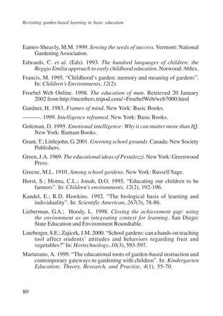 Revisiting garden-based learning in basic education 
Eames-Sheavly, M.M. 1999. Sowing the seeds of success. Vermont: National 
80 
Gardening Association. 
Edwards, C. et al. (Eds). 1993. The hundred languages of children: the 
Reggio Emilia approach to early childhood education. Norwood: Ablex. 
Francis, M. 1995. “Childhood’s garden: memory and meaning of gardens”. 
In: Children’s Environments, 12(2). 
Froebel Web Online. 1998. The education of man. Retrieved 20 January 
2002 from http://members.tripod.com/~FroebelWeb/web7000.html 
Gardner, H. 1983. Frames of mind. New York: Basic Books. 
———. 1999. Intelligence reframed. New York: Basic Books. 
Goleman, D. 1995. Emotional intelligence: Why it can matter more than IQ. 
New York: Bantam Books. 
Grant, T.; Littlejohn, G. 2001. Greening school grounds. Canada: New Society 
Publishers. 
Green, J.A. 1969. The educational ideas of Pestalozzi. New York: Greenwood 
Press. 
Greene, M.L. 1910. Among school gardens. New York: Russell Sage. 
Horst, S.; Morna, C.L.; Jonah, D.O. 1995. “Educating our children to be 
farmers”. In: Children’s environments, 12(2), 192-196. 
Kandel, E.; R.D. Hawkins. 1992. “The biological basis of learning and 
individuality”. In: Scientific American, 267(3), 78-86. 
Lieberman, G.A.; Hoody, L. 1998. Closing the achievement gap: using 
the environment as an integrating context for learning. San Diego: 
State Education and Environment Roundtable. 
Lineberger, S.E.; Zajicek, J.M. 2000. “School gardens: can a hands-on teaching 
tool affect students’ attitudes and behaviors regarding fruit and 
vegetables?” In: Hortechnology, 10(3), 593-597. 
Marturano, A. 1999. “The educational roots of garden-based instruction and 
contemporary gateways to gardening with children”. In: Kindergarten 
Education: Theory, Research, and Practise, 4(1), 55-70. 
International Institute for Educational Planning www.unesco.org/iiep 
 