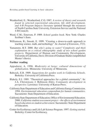Revisiting garden-based learning in basic education 
Weatherford, E.; Weatherford, C.G. 1987. A review of theory and research 
82 
found in selected experiential education, life skill development, 
and 4-H Program Impacts literature (printed through the resources 
of North Carolina State University, Extension Service and the National 
4-H Council). 
Weed, C.M.; Emerson, P. 1909. School garden book. New York: Charles 
Scribner’s Sons. 
Williamson, R.; Smoak, E. 1999. “Creating a down-to-earth approach to 
teaching science, math, and technology”. In: Journal of Extension, 37(3). 
Yamamoto, B.T. 2000. But who’s going to water? Complexity and thick 
explanation on a critical ethnographic study of two school garden 
projects. Department of Human and Community Development, 
University of California, Davis: Division of Graduate Studies (unpublished 
Master’s thesis). 
Further reading 
Appadurai, A. 1996. Modernity at large: cultural dimensions of 
globalization. Minnesota: University of Minnesota. 
Babcock, E.B. 1909. Suggestions for garden work in California Schools. 
Berkeley: University of California Press. 
Blakely, E.J. 1989. “Theoretical approaches for a global community”. In: 
J.A. Christenson; J. Robinson (Eds), Community development in 
perspective. Lawrence: University of Kansas Press. 
California State Department of Education and California Energy Commission. 
1994. Environmental education compendium for human communities. 
Sacramento: State Department of Education. 
California State Department of Education, Office of Environmental Education. 
2000. California student assessment project – the effects of environment 
based education on student achievement. Sacramento: State Department 
of Education. 
Center for Ecoliteracy and Life Lab Science Program. 1997. Getting started. 
Berkeley: Center for Ecoliteracy. 
International Institute for Educational Planning www.unesco.org/iiep 
 