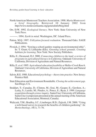 Revisiting garden-based learning in basic education 
North American Montessori Teachers Association. 1998. Maria Montessori: 
84 
a brief biography. Retrieved 10 January 2002 from 
http://www.montessorinamta.org/generalinfo/biog.html 
Orr, D.W. 1992. Ecological literacy. New York: State University of New 
York Press. 
———. 1994. Earth in mind. Washington, DC: Island Press. 
Patton, M.Q. 1997. Utilization focused evaluation. Thousand Oaks: SAGE 
Publications. 
Pivnick, J. 1994. “Sowing a school garden: reaping an environmental ethic”. 
In: T. Grant; G. Littlejohn (Eds), Greening school grounds. Creating 
habitats for learning. New York: New Society Publishers. 
Rilla, E.; Desmond, D.J. 2000. Connecting children to the land: a review of 
programs in agricultural literacy in California. Oakland: University of 
California, Division of Agriculture and Natural Resources. 
Rilla, E. et al. 1995. Agricultural education feasibility at Walker Creek Ranch. 
Oakland: University of California, Division of Agriculture and Natural 
Resources. 
Salvin, R.E. 1988. Educational psychology – theory into practice. New Jersey: 
Prentice Hall. 
State Education and Environment Roundtable. Closing the achievement gap. 
San Diego, CA. 
Stoddart, T.; Canaday, D.; Clinton, M.; Erai, M.; Gasper, E.; Gershon, A.; 
Lasky, S.; Latzke, M.; Pinales, A.; Ponce, E.; Ryan, J. 1999. Language 
acquisition through science inquiry. Santa Cruz: University of California, 
Santa Cruz (symposium presented at the annual meeting of the American 
Educational Association, Montreal, Canada). 
Waliczek, T.M.; Bradley, J.C.; Lineberger, R.D.; Zajicek, J.M. 2000. “Using 
a web-based survey to research the benefits of children gardening”. In: 
Hortechnology, 10(1), 71-76. 
International Institute for Educational Planning www.unesco.org/iiep 
 