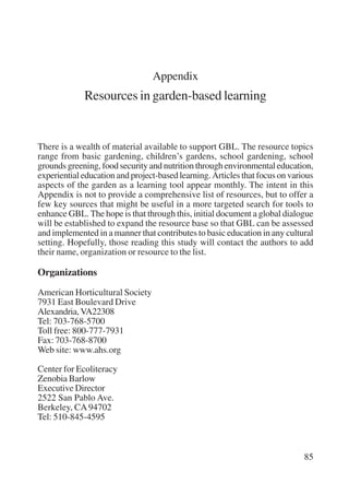 85 
Appendix 
Resources in garden-based learning 
There is a wealth of material available to support GBL. The resource topics 
range from basic gardening, children’s gardens, school gardening, school 
grounds greening, food security and nutrition through environmental education, 
experiential education and project-based learning. Articles that focus on various 
aspects of the garden as a learning tool appear monthly. The intent in this 
Appendix is not to provide a comprehensive list of resources, but to offer a 
few key sources that might be useful in a more targeted search for tools to 
enhance GBL. The hope is that through this, initial document a global dialogue 
will be established to expand the resource base so that GBL can be assessed 
and implemented in a manner that contributes to basic education in any cultural 
setting. Hopefully, those reading this study will contact the authors to add 
their name, organization or resource to the list. 
Organizations 
American Horticultural Society 
7931 East Boulevard Drive 
Alexandria, VA22308 
Tel: 703-768-5700 
Toll free: 800-777-7931 
Fax: 703-768-8700 
Web site: www.ahs.org 
Center for Ecoliteracy 
Zenobia Barlow 
Executive Director 
2522 San Pablo Ave. 
Berkeley, CA 94702 
Tel: 510-845-4595 
International Institute for Educational Planning www.unesco.org/iiep 
 