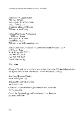 Revisiting garden-based learning in basic education 
National FFA Organization 
P.O. Box 68960 
Indianapolis, IN 46268-0960 
Tel: 317-802-5334 
E-mail: jarmbruster@ffa.org 
Web site: www.ffa.org 
National Gardening Association 
1100 Dorset Street 
Burlington, VT 05403 
Tel: 800-863-5251 
Web site: www.kidsgardening.com 
North American Association for Environmental Education – USA 
410 Tarvin Road 
Rock Spring, GA 30739 
Tel: 706-764-2946 
Fax: 706-764-2094 
E-mail: @naaee.org 
Web sites 
(Many of the web sites cited here were selected from the California Foundation 
for Agriculture in the Classroom’s Teacher Resource Catalog). 
American Botanical Society 
www.herbalgram.org 
Botanical Society of America 
www.botany.org 
California Foundation for Agriculture in the Classroom 
www.cfaitc.org 
Center for Agroecology and Sustainable Food Systems 
zyx.ucsc.edu/casfs 
88 
International Institute for Educational Planning www.unesco.org/iiep 
 
