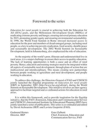 9 
Foreword to the series 
Education for rural people is crucial to achieving both the Education for 
All (EFA) goals, and the Millennium Development Goals (MDGs) of 
eradicating extreme poverty and hunger, ensuring universal primary education 
by 2015, promoting gender equity and ensuring environmental sustainability. 
In 1996, the World Food Summit in Rome stressed increased access to 
education for the poor and members of disadvantaged groups, including rural 
people, as a key to achieving poverty eradication, food security, durable peace 
and sustainable development. The 2002 World Summit on Sustainable 
Development, held in Johannesburg, also emphasized the role of education. 
As the majority of the world’s poor, illiterate and undernourished live in 
rural areas, it is a major challenge to ensure their access to quality education. 
The lack of learning opportunities is both a cause and an effect of rural 
poverty. Hence, education and training strategies need to be integrated within 
all aspects of sustainable rural development, through plans of action that are 
multisectoral and interdisciplinary. This means creating new partnerships 
between people working in agriculture and rural development, and people 
working in education. 
To address this challenge, the Directors-General of FAO and UNESCO 
jointly launched the flagship programme on Education for rural people 
(ERP) in September 2002 (http://www.fao.org/sd/erp/), during the World 
Summit on Sustainable Development. This initiative involves an inter-agency 
approach to facilitate targeted and co-ordinated actions for education in rural 
areas. 
It is within this framework, and to provide inspiration for the flagship 
initiative, that the FAO’s Extension, Education and Communication Service 
and UNESCO’s International Institute for Educational Planning (IIEP) have 
jointly launched a series of publications. This series is co-ordinated and edited 
by David Atchoarena (IIEP) and Lavinia Gasperini (FAO). 
Gudmund Hernes Ester Zulberti 
Director, IIEP Chief, Extension, Education and 
Communication Service, FAO 
International Institute for Educational Planning www.unesco.org/iiep 
 