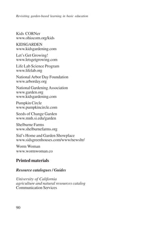 Revisiting garden-based learning in basic education 
Kids CORNer 
www.ohiocorn.org/kids 
KIDSGARDEN 
www.kidsgardening.com 
Let’s Get Growing! 
www.letsgetgrowing.com 
Life Lab Science Program 
www.lifelab.org 
National Arbor Day Foundation 
www.arborday.org 
National Gardening Association 
www.garden.org 
www.kidsgardening.com 
Pumpkin Circle 
www.pumpkincircle.com 
Seeds of Change Garden 
www.mnh.si.edu/garden 
Shelburne Farms 
www.shelburnefarms.org 
Sid’s Home and Garden Showplace 
www.sidsgreenhouses.com/www/newsltr/ 
Worm Woman 
www.wormwoman.co 
Printed materials 
Resource catalogues / Guides 
University of California 
agriculture and natural resources catalog 
Communication Services 
90 
International Institute for Educational Planning www.unesco.org/iiep 
 