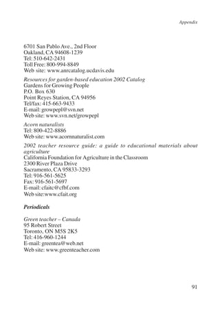 Appendix 
6701 San Pablo Ave., 2nd Floor 
Oakland, CA 94608-1239 
Tel: 510-642-2431 
Toll Free: 800-994-8849 
Web site: www.anrcatalog.ucdavis.edu 
Resources for garden-based education 2002 Catalog 
Gardens for Growing People 
P.O. Box 630 
Point Reyes Station, CA 94956 
Tel/fax: 415-663-9433 
E-mail: growpepl@svn.net 
Web site: www.svn.net/growpepl 
Acorn naturalists 
Tel: 800-422-8886 
Web site: www.acornnaturalist.com 
2002 teacher resource guide: a guide to educational materials about 
agriculture 
California Foundation for Agriculture in the Classroom 
2300 River Plaza Drive 
Sacramento, CA 95833-3293 
Tel: 916-561-5625 
Fax: 916-561-5697 
E-mail: cfaitc@cfbf.com 
Web site:www.cfait.org 
Periodicals 
Green teacher – Canada 
95 Robert Street 
Toronto, ON M5S 2K5 
Tel: 416-960-1244 
E-mail: greentea@web.net 
Web site: www.greenteacher.com 
91 
International Institute for Educational Planning www.unesco.org/iiep 
 