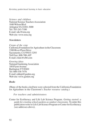 Revisiting garden-based learning in basic education 
Science and children 
National Science Teachers Association 
1840 Wilson Blvd 
Arlington VA 22201-3000 
Tel: 703-243-7100 
E-mail: s&c@nsta.org 
Web site: www.nsta.org 
Newsletters 
Cream of the crop 
California Foundation for Agriculture in the Classroom 
2300 River Plaza Drive 
Sacramento, CA 95833-3293 
Toll Free: 800-700-AIT 
E-mail: cfaitc@cfbf.com 
Growing ideas 
National Gardening Association 
180 Flynn Avenue 
Burlington VT 05401 
Tel: 800-538-7476 
E-mail: eddept@garden.org 
Web site: www.garden.org 
Books 
(Many of the books cited here were selected from the California Foundation 
for Agriculture in the Classroom’s Teacher resource catalog.) 
92 
For teachers and administrators 
Center for Ecoliteracy and Life Lab Science Program. Getting started: a 
guide for creating school gardens as outdoor classrooms. To order this 
publication write to Life Lab Science Program or Center for Ecoliteracy 
(see addresses above). 
International Institute for Educational Planning www.unesco.org/iiep 
 