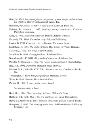 Revisiting garden-based learning in basic education 
Herd, M. 1995. Learn and play in the garden: games, crafts, and activities 
94 
for children. Barron’s Educational Series, Inc. 
Hickman, P.; Collins, H. 1997. A seed grows. Kids Can Press Ltd. 
Kalman, B.; Schaub, J. 1992. Squirmy wormy composters. Crabtree 
Publishing Company. 
King, E. 1993. Backyard sunflower. Dutton Children’s Books. 
Krudwig, V.L. 1998. Cucumber soup. Fulcrum Publishing. 
Lavies, B. 1993. Compost critters. Dutton’s Children’s Press. 
Lindhberg, R. 1987. The midnight farm. Dial Books for Young Readers. 
Marzollo, J. 1995. Sun song. Harper/Collins. 
Mcmillan, B. 1991. Eating fractions. Scholastic Press. 
Neuschwander, C. 2001. 88 pounds of tomatoes. Scholastic Inc. 
Pallotta, J.; Thomson, B. 1992. The victory garden alphabet. Charlesbridge. 
Ray, M.L. 1992. Pumpkins. Harcourt Brace and Co. 
Rendon, M.R.; Bellville, C.W. 2001. Farmers’ market. Carolrhoda Books, 
Inc. 
Titherington, J. 1986. Pumpkin pumpkin. Mulberry Books. 
Watts, B. 1989. Tomato. Silver Burdett Press. 
Ziefert, H. 1986. A new cat for Anna. Knopf. 
For intermediate schools 
Badt, K.L. 1994. Good morning, let’s eat. Children’s Press. 
Baldwin, R.F. 1998. This is the sea that feeds us. Dawn Publications. 
Bjork, C.; Anderson, L. 1988. Linnea’s windowsill garden. R and S Books. 
Bourgeois, P. 1990. The amazing apple book. Addison-Wesley Publishing 
Company, Inc. 
International Institute for Educational Planning www.unesco.org/iiep 
 
