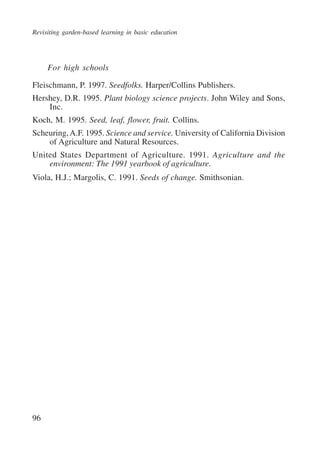 Revisiting garden-based learning in basic education 
96 
For high schools 
Fleischmann, P. 1997. Seedfolks. Harper/Collins Publishers. 
Hershey, D.R. 1995. Plant biology science projects. John Wiley and Sons, 
Inc. 
Koch, M. 1995. Seed, leaf, flower, fruit. Collins. 
Scheuring, A.F. 1995. Science and service. University of California Division 
of Agriculture and Natural Resources. 
United States Department of Agriculture. 1991. Agriculture and the 
environment: The 1991 yearbook of agriculture. 
Viola, H.J.; Margolis, C. 1991. Seeds of change. Smithsonian. 
International Institute for Educational Planning www.unesco.org/iiep 
 