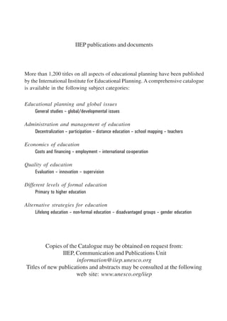 IIEP publications and documents 
More than 1,200 titles on all aspects of educational planning have been published 
by the International Institute for Educational Planning. A comprehensive catalogue 
is available in the following subject categories: 
Educational planning and global issues 
General studies – global/developmental issues 
Administration and management of education 
Decentralization – participation – distance education – school mapping – teachers 
Economics of education 
Costs and financing – employment – international co-operation 
Quality of education 
Evaluation – innovation – supervision 
Different levels of formal education 
Primary to higher education 
Alternative strategies for education 
Lifelong education – non-formal education – disadvantaged groups – gender education 
Copies of the Catalogue may be obtained on request from: 
IIEP, Communication and Publications Unit 
information@iiep.unesco.org 
Titles of new publications and abstracts may be consulted at the following 
web site: www.unesco.org/iiep 
International Institute for Educational Planning www.unesco.org/iiep 
 