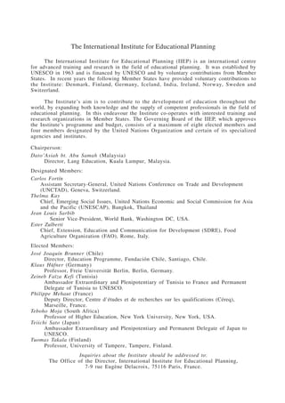 The International Institute for Educational Planning 
The International Institute for Educational Planning (IIEP) is an international centre 
for advanced training and research in the field of educational planning. It was established by 
UNESCO in 1963 and is financed by UNESCO and by voluntary contributions from Member 
States. In recent years the following Member States have provided voluntary contributions to 
the Institute: Denmark, Finland, Germany, Iceland, India, Ireland, Norway, Sweden and 
Switzerland. 
The Institute’s aim is to contribute to the development of education throughout the 
world, by expanding both knowledge and the supply of competent professionals in the field of 
educational planning. In this endeavour the Institute co-operates with interested training and 
research organizations in Member States. The Governing Board of the IIEP, which approves 
the Institute’s programme and budget, consists of a maximum of eight elected members and 
four members designated by the United Nations Organization and certain of its specialized 
agencies and institutes. 
Chairperson: 
Dato’Asiah bt. Abu Samah (Malaysia) 
Director, Lang Education, Kuala Lumpur, Malaysia. 
Designated Members: 
Carlos Fortín 
Assistant Secretary-General, United Nations Conference on Trade and Development 
(UNCTAD), Geneva, Switzerland. 
Thelma Kay 
Chief, Emerging Social Issues, United Nations Economic and Social Commission for Asia 
and the Pacific (UNESCAP), Bangkok, Thailand 
Jean Louis Sarbib 
Senior Vice-President, World Bank, Washington DC, USA. 
Ester Zulberti 
Chief, Extension, Education and Communication for Development (SDRE), Food 
Agriculture Organization (FAO), Rome, Italy. 
Elected Members: 
José Joaquín Brunner (Chile) 
Director, Education Programme, Fundación Chile, Santiago, Chile. 
Klaus Hüfner (Germany) 
Professor, Freie Universität Berlin, Berlin, Germany. 
Zeineb Faïza Kefi (Tunisia) 
Ambassador Extraordinary and Plenipotentiary of Tunisia to France and Permanent 
Delegate of Tunisia to UNESCO. 
Philippe Mehaut (France) 
Deputy Director, Centre d’études et de recherches sur les qualifications (Céreq), 
Marseille, France. 
Teboho Moja (South Africa) 
Professor of Higher Education, New York University, New York, USA. 
Teiichi Sato (Japan) 
Ambassador Extraordinary and Plenipotentiary and Permanent Delegate of Japan to 
UNESCO. 
Tuomas Takala (Finland) 
Professor, University of Tampere, Tampere, Finland. 
Inquiries about the Institute should be addressed to: 
The Office of the Director, International Institute for Educational Planning, 
7-9 rue Eugène Delacroix, 75116 Paris, France. 
International Institute for Educational Planning www.unesco.org/iiep 
