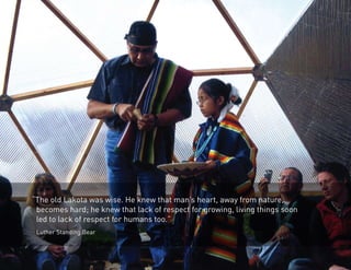 “The old Lakota was wise. He knew that man’s heart, away from nature, 
becomes hard; he knew that lack of respect for growing, living things soon 
led to lack of respect for humans too.” 
Luther Standing Bear 
 