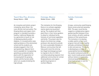 Salida, Colorado 
- 2008 
A large, community-sized Growing 
Dome constructed and owned by 
GCG. This year-round facility 
supports a collaborative organic 
gardening effort between three 
local schools, all within walking 
distance of their greenhouse. 
The motivation is to develop 
a viable seed to school lunch 
program that will foster healthy 
attitudes and behaviors related 
to diet and exercise. This dome 
is developing as a model of 
sustainability that demonstrates 
the wisdom and practicality of 
year-round, locally-grown produce 
without reliance on pesticides, 
chemical based fertilizers or 
fossil fuels to heat or cool the 
greenhouse. 
Teech Nos Pos, Arizona 
Navajo Nation – 2008 
An innovative and holistic project 
initiated by Jamie Oliver, the 
iconic British chef and author. The 
Growing Dome and organic farm 
program is intended to provide a 
healthy, traditional Navajo diet 
to a generation of youth at risk 
of developing obesity and/or 
diabetes. It is located within easy 
walking distance of the elementary 
school and the students are 
already engaged in their first 
spring planting. Adjacent farm 
land is available for transplanting 
greenhouse-produced starter 
plants with the expectation of 
increasing both the growing 
season and the harvest yields 
which are usually limited by the 
high altitude. 
Cienega, Mexico 
Middle School - 2008 
The motivation for this Growing 
Dome is to cultivate vegetable 
starter plants during winter/ 
spring. The students will then 
plant them in their home gardens 
to allow for individual family 
harvests of nutritional vegetables 
and herbs. This project was the 
dream of an American college 
professor who desired to provide 
for more sustainable lifestyles in 
Mexican communities that will 
help youth resist the enticing 
but illegal (and dangerous) pull 
to migrate to the U.S. GCG is 
currently evaluating requests from 
additional communities for similar 
Growing Domes and organic 
gardening programs in 
northern Mexico. 
 