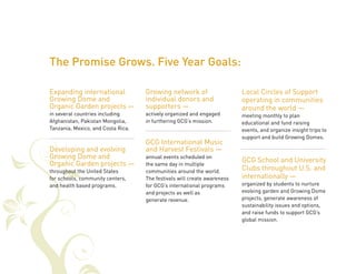 Expanding international 
Growing Dome and 
Organic Garden projects — 
in several countries including 
Afghanistan, Pakistan Mongolia, 
Tanzania, Mexico, and Costa Rica. 
Developing and evolving 
Growing Dome and 
Organic Garden projects — 
throughout the United States 
for schools, community centers, 
and health based programs. 
Growing network of 
individual donors and 
supporters — 
actively organized and engaged 
in furthering GCG’s mission. 
GCG International Music 
and Harvest Festivals — 
annual events scheduled on 
the same day in multiple 
communities around the world. 
The festivals will create awareness 
for GCG’s international programs 
and projects as well as 
generate revenue. 
Local Circles of Support 
operating in communities 
around the world — 
meeting monthly to plan 
educational and fund raising 
events, and organize insight trips to 
support and build Growing Domes. 
GCG School and University 
Clubs throughout U.S. and 
internationally — 
organized by students to nurture 
evolving garden and Growing Dome 
projects, generate awareness of 
sustainability issues and options, 
and raise funds to support GCG’s 
global mission. 
The Promise Grows. Five Year Goals: 
 