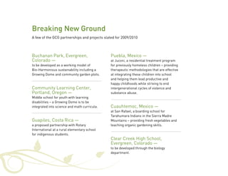 Breaking New Ground 
A few of the GCG partnerships and projects slated for 2009/2010 
Buchanan Park, Evergreen, 
Colorado — 
to be developed as a working model of 
Bio-Harmonious sustainability including a 
Growing Dome and community garden plots. 
Community Learning Center, 
Portland, Oregon — 
Middle school for youth with learning 
disabilities – a Growing Dome is to be 
integrated into science and math curricula. 
Guapiles, Costa Rica — 
a proposed partnership with Rotary 
International at a rural elementary school 
for indigenous students. 
Puebla, Mexico — 
at Juconi, a residential treatment program 
for previously homeless children – providing 
therapeutic methodologies that are effective 
at integrating these children into school 
and helping them lead productive and 
happy childhoods while striving to end 
intergenerational cycles of violence and 
substance abuse. 
Cuauhtemoc, Mexico — 
at San Rafael, a boarding school for 
Tarahumara Indians in the Sierra Madre 
Mountains – providing fresh vegetables and 
teaching organic gardening skills. 
Clear Creek High School, 
Evergreen, Colorado — 
to be developed through the biology 
department. 
 