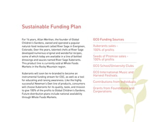For 14 years, Allan Werthan, the founder of Global 
Children’s Gardens, owned and operated a popular 
natural-food restaurant called River Sage in Evergreen, 
Colorado. Over the years, talented chefs at River Sage 
developed numerous original and wonderful recipes, 
some of which today are available in a line of bottled 
dressings and sauces named River Sage Xuberants. 
This product line is currently sold at Whole Foods 
Markets in the Rocky Mountain region. 
Xuberants will soon be re-branded to become an 
instrumental funding stream for CGC, as well as a tool 
for educating and raising awareness. Like the highly 
successful Newman’s Own line of products, consumers 
will choose Xuberants for its quality, taste, and mission 
to give 100% of the profits to Global Children’s Gardens. 
Future distribution plans include national availability 
through Whole Foods Markets. 
GCG Funding Sources 
Xuberants sales - 
100% of profits 
Seeds of Promise sales - 
100% of profits 
GCG School/University Clubs 
GCG International Music and 
Harvest Festivals 
Contributions from Individuals 
Grants from Foundations and 
Corporations 
Sustainable Funding Plan 
 