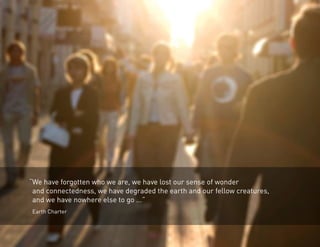 “We have forgotten who we are, we have lost our sense of wonder 
and connectedness, we have degraded the earth and our fellow creatures, 
and we have nowhere else to go ...” 
Earth Charter 
 