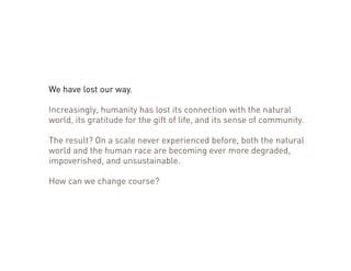We have lost our way. 
Increasingly, humanity has lost its connection with the natural 
world, its gratitude for the gift of life, and its sense of community. 
The result? On a scale never experienced before, both the natural 
world and the human race are becoming ever more degraded, 
impoverished, and unsustainable. 
How can we change course? 
 