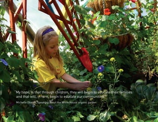 “My hope, is that through children, they will begin to educate their families 
and that will, in turn, begin to educate our communities.” 
Michelle Obama, speaking about the White House organic garden 
 