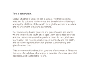 Take a better path. 
Global Children’s Gardens has a simple, yet transforming 
mission: To cultivate harmonious and beneficial relationships 
among the children of the world through the wonders, wisdom, 
and nourishment of natural gardening. 
Our community-based gardens and greenhouses are places 
where children and youth of all ages learn about food sources 
and the resources needed to produce them. In turn, children 
learn about the relationship between humanity and the earth, 
and about the opportunities for greater sustainability and 
global connection. 
These are more than beautiful gardens of sustenance. They are 
the seeds for a future of promise; a promise of a more peaceful, 
equitable, and sustainable future. 
 