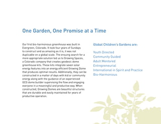 One Garden, One Promise at a Time 
Our first bio-harmonious greenhouse was built in 
Evergreen, Colorado. It took four years of Sundays 
to construct and as amazing as it is, it was not 
duplicable on a global scale. The ensuing search for a 
more appropriate solution led us to Growing Spaces, 
a Colorado company that creates geodesic dome 
greenhouse kits. These kits integrate seven solar 
energy features into an energy efficient Growing Dome 
that produces optimal results. Additionally, they can be 
constructed in a matter of days with kid or community 
energy along with the guidance of an experienced 
GCG dome builder supervising the flow and engaging 
everyone in a meaningful and productive way. When 
constructed, Growing Domes are beautiful structures 
that are durable and easily maintained for years of 
productive operation. 
Global Children’s Gardens are: 
Youth Directed 
Community Guided 
Adult Mentored 
Entrepreneurial 
International in Spirit and Practice 
Bio-Harmonious 
 