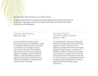 One Garden, One Promise at a Time (cont) 
To date we have thirteen successful partnership projects that continue to evolve into 
programs of significance and positive impact for the diverse communities served. 
Here are but a few highlights: 
Southern Ute Academy 
Ignacio, CO - 2006 
Constructed with the dual purposes of 
preserving the wisdom of tribal elders related 
to traditional medicinal herbs and to provide 
a sustainable source of organic produce 
to be served in the school lunch program. 
The Southern Ute Community is facing the 
additional challenges of youth obesity and 
diabetes, so they are adopting a proactive 
approach that focuses on diet and exercise – 
and their Growing Dome is proving to be an 
important asset in this work. 
Dandelion Project – 
Troy Chavez Peace Garden 
Denver, CO – 2007 
This Growing Dome represents collaboration 
between two established horticultural therapy 
programs. The year-round functioning 
greenhouse allowed both horticultural therapy 
programs to expand to year-round services. 
Dandelion works with children who have been 
victims of abuse or neglect and were referred 
by the judicial system. Troy Chavez works with 
at-risk inner city youth, providing opportunities 
for positive gardening experiences to defend 
against the attraction ofdrugs, gangs 
and violence. 
 
