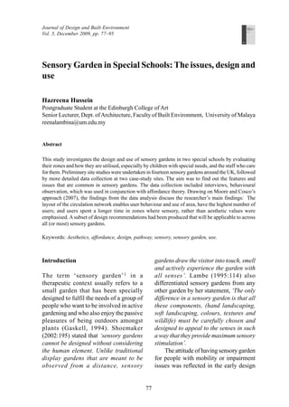 Sensory Garden in Special Schools: The issues, design and use 
77 
Journal of Design and Built Environment 
Vol. 5, December 2009, pp. 77–95 
Editors 
Ezrin Arbi 
S.P. Rao 
Journal of 
Design and Built 
Environment 
Volume 5 
December 2009 
Sensory Garden in Special Schools: The issues, design and 
use 
Hazreena Hussein 
Postgraduate Student at the Edinburgh College of Art 
Senior Lecturer, Dept. of Architecture, Faculty of Built Environment, University of Malaya 
reenalambina@um.edu.my 
Abstract 
This study investigates the design and use of sensory gardens in two special schools by evaluating 
their zones and how they are utilised, especially by children with special needs, and the staff who care 
for them. Preliminary site studies were undertaken in fourteen sensory gardens around the UK, followed 
by more detailed data collection at two case-study sites. The aim was to find out the features and 
issues that are common in sensory gardens. The data collection included interviews, behavioural 
observation, which was used in conjunction with affordance theory. Drawing on Moore and Cosco’s 
approach (2007), the findings from the data analysis discuss the researcher’s main findings: The 
layout of the circulation network enables user behaviour and use of area, have the highest number of 
users; and users spent a longer time in zones where sensory, rather than aesthetic values were 
emphasised. A subset of design recommendations had been produced that will be applicable to across 
all (or most) sensory gardens. 
Keywords: Aesthetics, affordance, design, pathway, sensory, sensory garden, use. 
Introduction 
The term ‘sensory garden’1 in a 
therapeutic context usually refers to a 
small garden that has been specially 
designed to fulfil the needs of a group of 
people who want to be involved in active 
gardening and who also enjoy the passive 
pleasures of being outdoors amongst 
plants (Gaskell, 1994). Shoemaker 
(2002:195) stated that ‘sensory gardens 
cannot be designed without considering 
the human element. Unlike traditional 
display gardens that are meant to be 
observed from a distance, sensory 
gardens draw the visitor into touch, smell 
and actively experience the garden with 
all senses’. Lambe (1995:114) also 
differentiated sensory gardens from any 
other garden by her statement, ‘The only 
difference in a sensory garden is that all 
these components, (hand landscaping, 
soft landscaping, colours, textures and 
wildlife) must be carefully chosen and 
designed to appeal to the senses in such 
a way that they provide maximum sensory 
stimulation’. 
The attitude of having sensory garden 
for people with mobility or impairment 
issues was reflected in the early design 
 