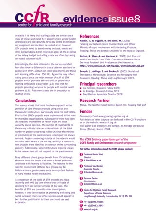 evidenceissue8 
This CCFR Evidence paper forms part of the 
CCFR Family and Environment research programme 
For further information about the CCFR please contact: 
Professor Harriet Ward 
Director 
H.Ward@lboro.ac.uk 
Professor Saul Becker 
Associate Director 
S.Becker@lboro.ac.uk 
Suzanne Dexter 
Administrator 
S.Dexter@lboro.ac.uk 
Centre for Child and Family Research 
Department of Social Sciences 
Loughborough University, Leicestershire LE11 3TU UK 
+44 (0)1509 228355 
+44 (0)1509 223943 
www.ccfr.org.uk 
available it is likely that staffing costs are similar since 
many of those working at STH projects have similar health 
and social care backgrounds. NHS day centre expenditure 
on ‘equipment and durables’ is costed at nil, however, 
STH projects need to spend money on tools, seeds and 
other consumables. Either this takes place at the expense 
of the salary budget or staffing costs are offset by taking 
on unpaid volunteer staff. 
Interestingly, the data obtained in the survey reported 
here also show a difference in costs between services for 
people with MHP (£38.92 per client placement) and those 
with learning difficulties (£56.57). Again this may reflect 
salary costs since the mean number of staff at STH 
projects which provide a service only for people with 
learning difficulties was greater (2.5) than that for 
projects providing services for people with mental health 
problems (1.6). Placement costs are in proportion to 
staffing levels. 
Conclusions 
This survey shows that there has been a growth in the 
provision of care through projects using social and 
therapeutic horticulture, particularly since the mid 1980s. 
Prior to the 1980s projects were implemented in the main 
by charitable organisations. Subsequently there has been 
an increased involvement of health trust and local 
authority social services. The number of respondents to 
the survey is likely to be an underestimate of the total 
number of projects operating in the UK since the method 
of distribution of the questionnaire relied upon the known 
network. Projects operating outside of the network would 
not have been aware of the survey, although a handful of 
new projects were identified as a result of the surrounding 
publicity. Additionally, some horticulture projects known 
to the researchers did not respond to the questionnaire. 
Many different client groups benefit from STH although 
the main ones are people with mental health problems 
and those with learning difficulties. The reasons for the 
specific involvement of these two groups may be 
historical since gardens were once an important feature 
of many mental health institutions. 
A comparison of the costs of STH projects and local 
authority and NHS day care shows that the costs of 
providing STH are similar to those of day care. The 
benefits of STH are currently under investigation, 
however, if they are effective at promoting well-being and 
social inclusion their cost effectiveness would appear to 
be a further justification for their continued use and 
expansion. 
References 
Naidoo, J., de Viggiani, N. and Jones, M. (2001) 
‘Making our Network More Diverse: Black and Ethnic 
Minority Groups’ Involvement with Gardening Projects, 
Reading: Thrive and Bristol: University of the West of England. 
Netten, A., Rees, A. and Harrison, G. (2001) Unit Costs of 
Health and Social Care 2001, Canterbury: Personal Social 
Services Research Unit Available on the internet at: 
http://www.pssru.ac.uk/pdf/UC2001/UnitCosts2001ALL.pdf 
Sempik, J., Aldridge, J. and Becker, S. (2003) Social and 
Therapeutic Horticulture: Evidence and Messages from 
Research, Reading: Thrive and Loughborough: CCFR. 
Principal researchers 
n Joe Sempik, Research Fellow CCFR 
n Jo Aldridge, Research Fellow CCFR 
n Saul Becker, Associate Director CCFR 
Research Partner 
Thrive, The Geoffrey Udall Centre, Beech Hill, Reading RG7 2AT 
Funder 
Community Fund. www.growingtogether.org.uk 
Full details of other outputs can be found in the CCFR brochure 
or on the website: www.ccfr.org.uk 
This paper was written by Joe Sempik, Jo Aldridge and Louise 
Finnis (Thrive), March, 2004. 
 