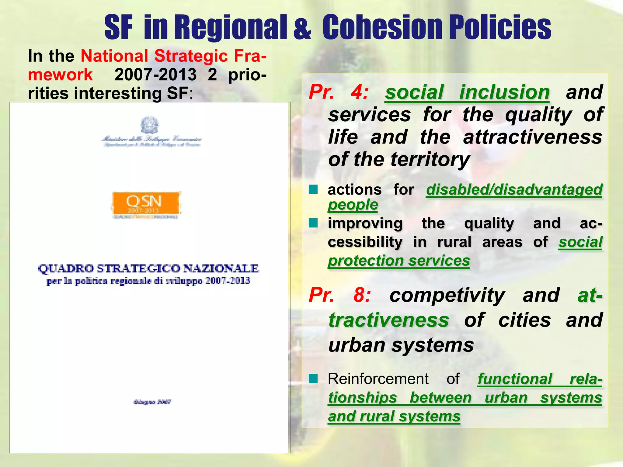 SF in Regional & Cohesion Policies 
In the National Strategic Fra-mework 
2007-2013 2 prio-rities 
interesting SF: Pr. 4: social inclusion and 
services for the quality of 
life and the attractiveness 
of the territory 
actions for disabled/disadvantaged 
people 
improving the quality and ac-cessibility 
in rural areas of social 
protection services 
Pr. 8: competivity and at-tractiveness 
of cities and 
urban systems 
Reinforcement of functional rela-tionships 
between urban systems 
and rural systems 
 