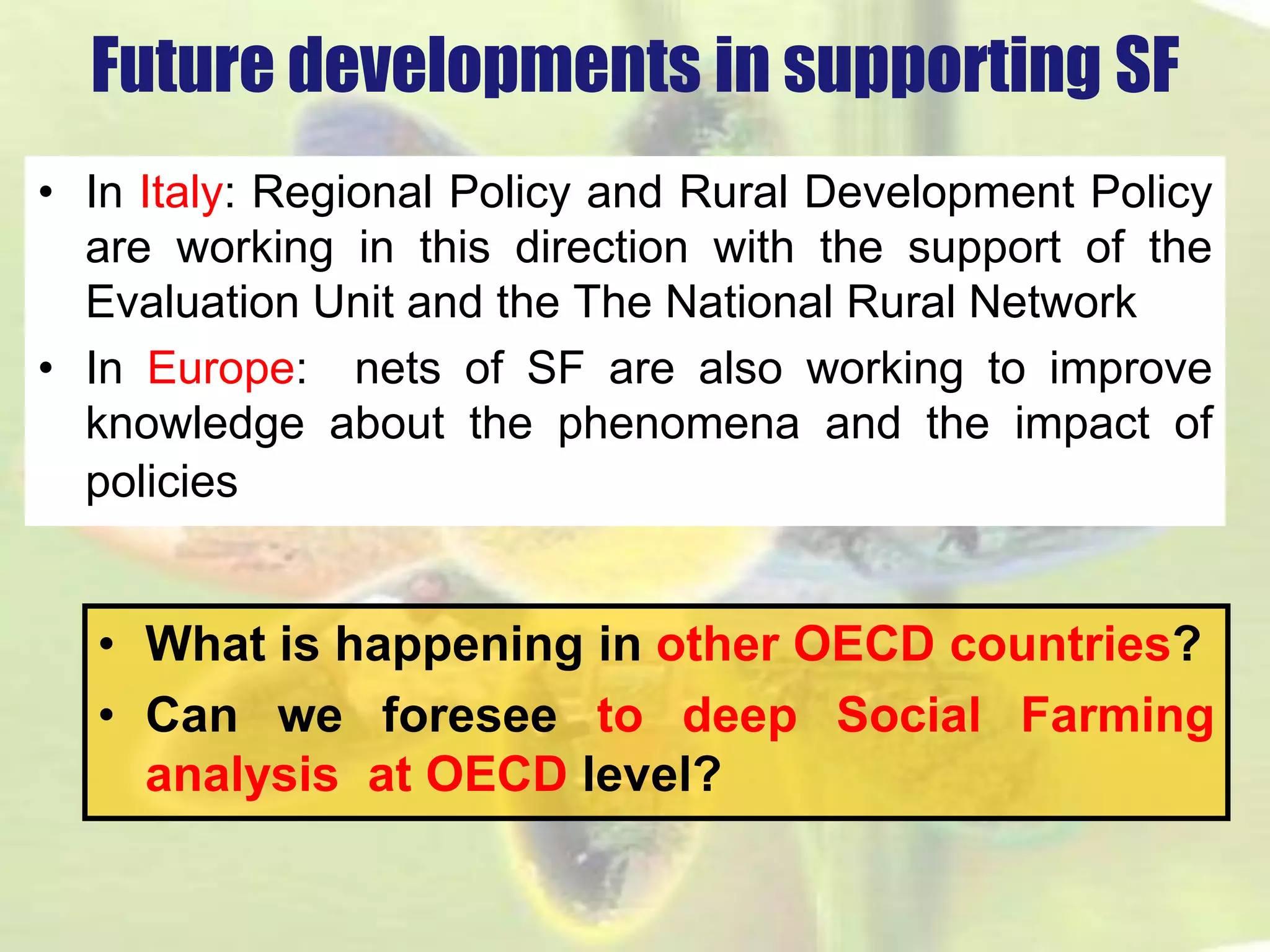 Future developments in supporting SF 
•InItaly:RegionalPolicyandRuralDevelopmentPolicyareworkinginthisdirectionwiththesupportoftheEvaluationUnitandtheTheNationalRuralNetwork 
•InEurope:netsofSFarealsoworkingtoimproveknowledgeaboutthephenomenaandtheimpactofpolicies 
•WhatishappeninginotherOECDcountries? 
•CanweforeseetodeepSocialFarminganalysisatOECDlevel?  