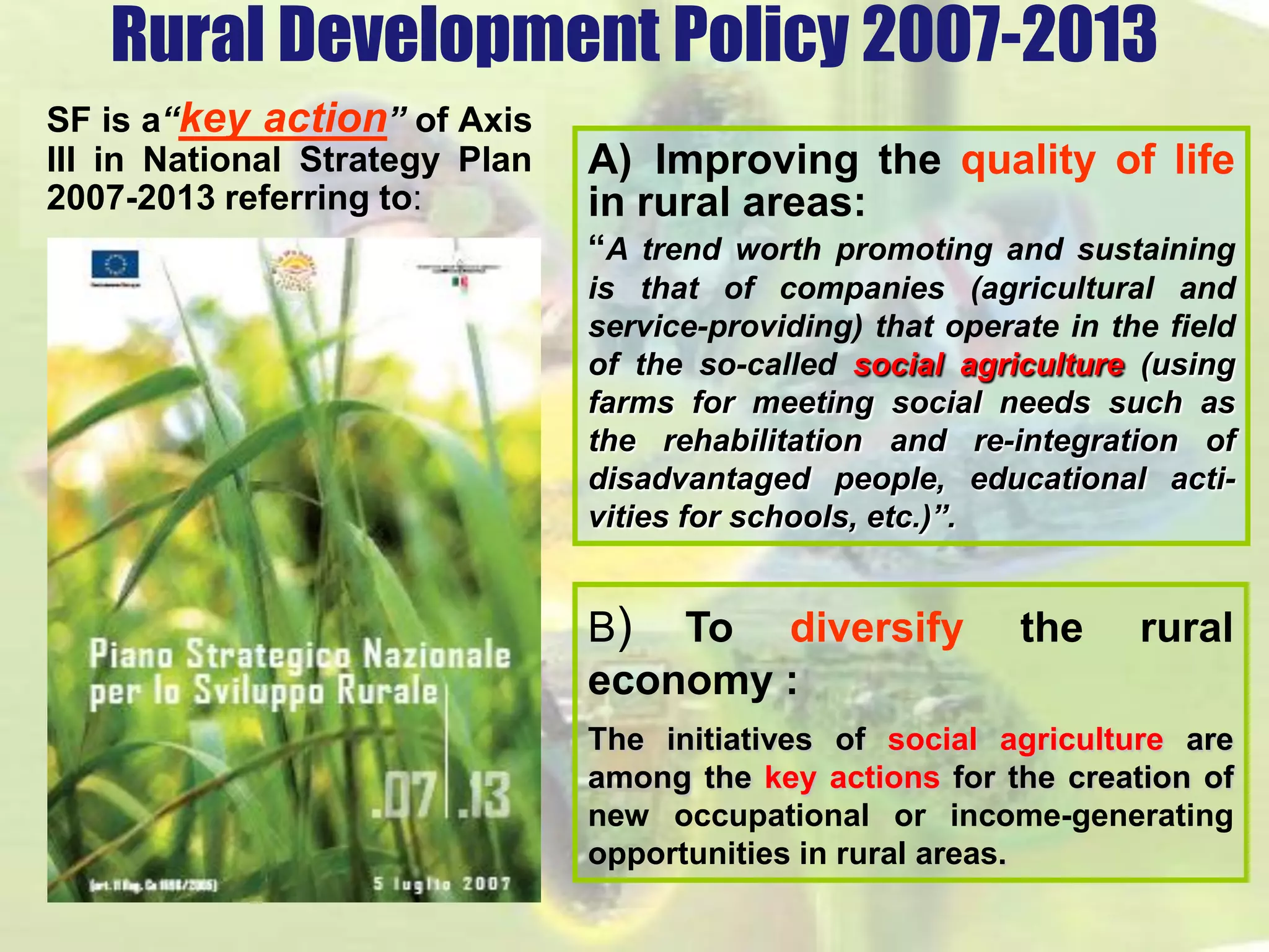 Rural Development Policy 2007-2013 
SF is a“key action” of Axis 
III in National Strategy Plan 
2007-2013 referring to: 
B) To diversify the rural 
economy : 
The initiatives of social agriculture are 
among the key actions for the creation of 
new occupational or income-generating 
opportunities in rural areas. 
A) Improving the quality of life 
in rural areas: 
“A trend worth promoting and sustaining 
is that of companies (agricultural and 
service-providing) that operate in the field 
of the so-called social agriculture (using 
farms for meeting social needs such as 
the rehabilitation and re-integration of 
disadvantaged people, educational acti-vities 
for schools, etc.)”. 
 