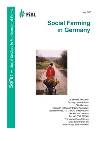 SoFar – Social Services in Multifunctional Farms 
May 2007 
Social Farming in Germany 
Dr. Thomas van Elsen Dipl.-Ing. Marie Kalisch 
FiBL Germany 
Research Institute of Organic Agriculture 
Nordbahnhofstr. 1a, D-37213 Witzenhausen 
Tel. +49 5542 981655 
Fax +49 5542 981568 
Thomas.vanElsen@fibl.org 
Marie.Kalisch@fibl.org 
www.fibl.org, www.sofar-d.de  