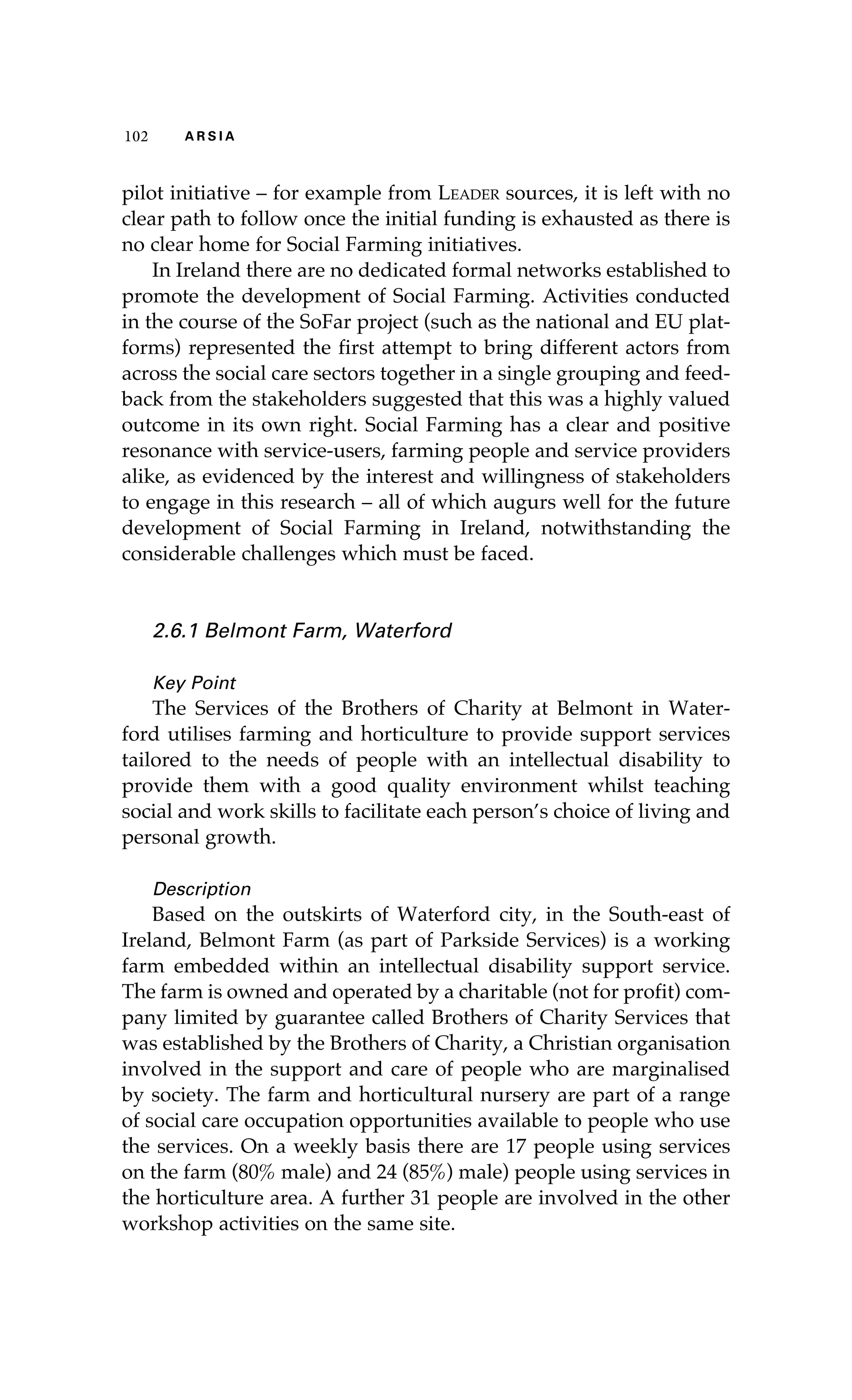 102 A R S I A 
pilot initiative – for example from Leader sources, it is left with no 
clear path to follow once the initial funding is exhausted as there is 
no clear home for Social Farming initiatives. 
In Ireland there are no dedicated formal networks established to 
promote the development of Social Farming. Activities conducted 
in the course of the SoFar project (such as the national and EU plat-forms) 
represented the first attempt to bring different actors from 
across the social care sectors together in a single grouping and feed-back 
from the stakeholders suggested that this was a highly valued 
outcome in its own right. Social Farming has a clear and positive 
resonance with service-users, farming people and service providers 
alike, as evidenced by the interest and willingness of stakeholders 
to engage in this research – all of which augurs well for the future 
development of Social Farming in Ireland, notwithstanding the 
considerable challenges which must be faced. 
2.6.1 Belmont Farm, Waterford 
Key Point 
The Services of the Brothers of Charity at Belmont in Water-ford 
utilises farming and horticulture to provide support services 
tailored to the needs of people with an intellectual disability to 
provide them with a good quality environment whilst teaching 
social and work skills to facilitate each person’s choice of living and 
personal growth. 
Description 
Based on the outskirts of Waterford city, in the South-east of 
Ireland, Belmont Farm (as part of Parkside Services) is a working 
farm embedded within an intellectual disability support service. 
The farm is owned and operated by a charitable (not for profit) com-pany 
limited by guarantee called Brothers of Charity Services that 
was established by the Brothers of Charity, a Christian organisation 
involved in the support and care of people who are marginalised 
by society. The farm and horticultural nursery are part of a range 
of social care occupation opportunities available to people who use 
the services. On a weekly basis there are 17 people using services 
on the farm (80% male) and 24 (85%) male) people using services in 
the horticulture area. A further 31 people are involved in the other 
workshop activities on the same site. 
 