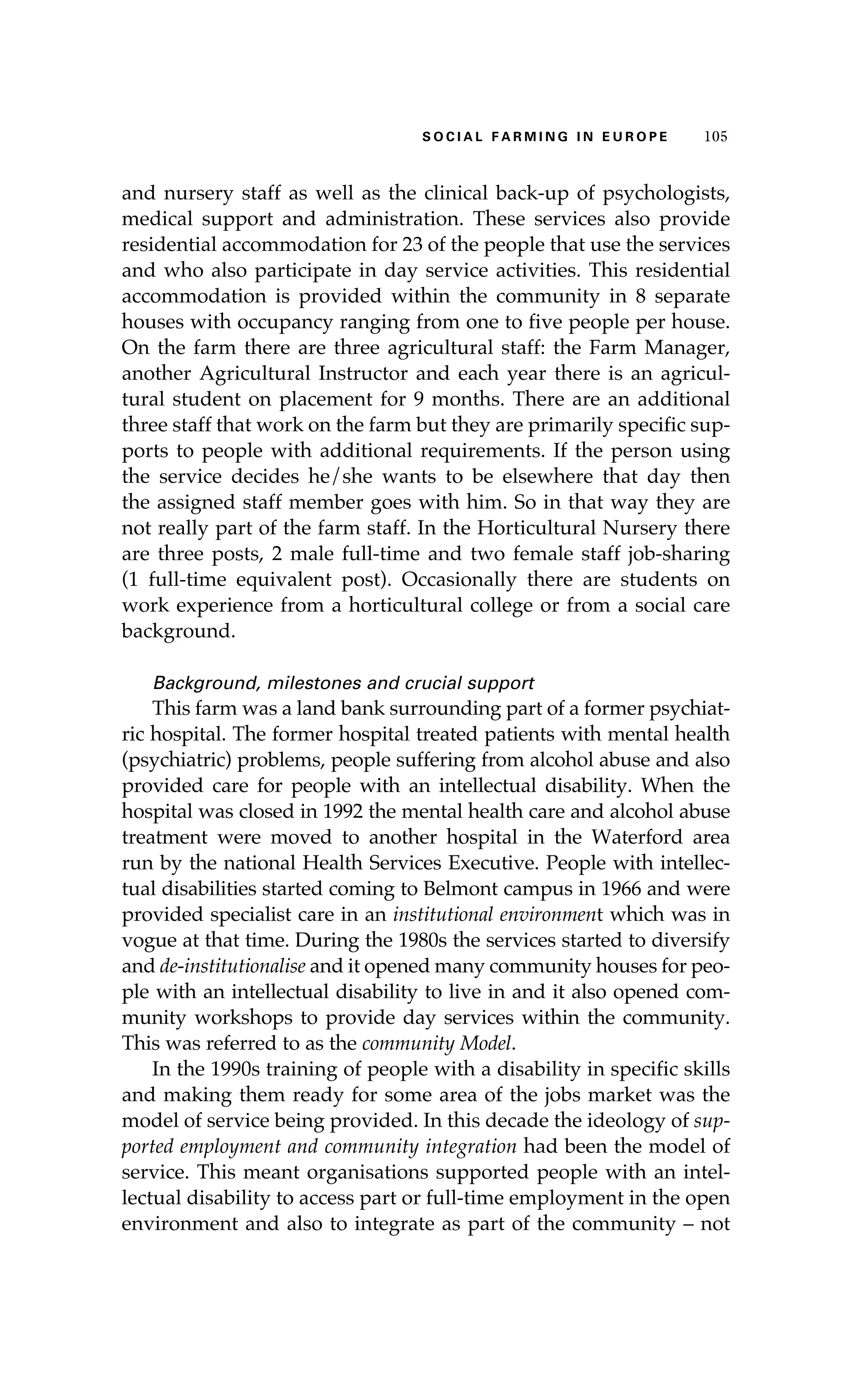 S oaci l afr mi n g i n E u r oep 105 
and nursery staff as well as the clinical back-up of psychologists, 
medical support and administration. These services also provide 
residential accommodation for 23 of the people that use the services 
and who also participate in day service activities. This residential 
accommodation is provided within the community in 8 separate 
houses with occupancy ranging from one to five people per house. 
On the farm there are three agricultural staff: the Farm Manager, 
another Agricultural Instructor and each year there is an agricul-tural 
student on placement for 9 months. There are an additional 
three staff that work on the farm but they are primarily specific sup-ports 
to people with additional requirements. If the person using 
the service decides he/she wants to be elsewhere that day then 
the assigned staff member goes with him. So in that way they are 
not really part of the farm staff. In the Horticultural Nursery there 
are three posts, 2 male full-time and two female staff job-sharing 
(1 full-time equivalent post). Occasionally there are students on 
work experience from a horticultural college or from a social care 
background. 
Background, milestones and crucial support 
This farm was a land bank surrounding part of a former psychiat-ric 
hospital. The former hospital treated patients with mental health 
(psychiatric) problems, people suffering from alcohol abuse and also 
provided care for people with an intellectual disability. When the 
hospital was closed in 1992 the mental health care and alcohol abuse 
treatment were moved to another hospital in the Waterford area 
run by the national Health Services Executive. People with intellec-tual 
disabilities started coming to Belmont campus in 1966 and were 
provided specialist care in an institutional environment which was in 
vogue at that time. During the 1980s the services started to diversify 
and de-institutionalise and it opened many community houses for peo-ple 
with an intellectual disability to live in and it also opened com-munity 
workshops to provide day services within the community. 
This was referred to as the community Model. 
In the 1990s training of people with a disability in specific skills 
and making them ready for some area of the jobs market was the 
model of service being provided. In this decade the ideology of sup-ported 
employment and community integration had been the model of 
service. This meant organisations supported people with an intel-lectual 
disability to access part or full-time employment in the open 
environment and also to integrate as part of the community – not 
 