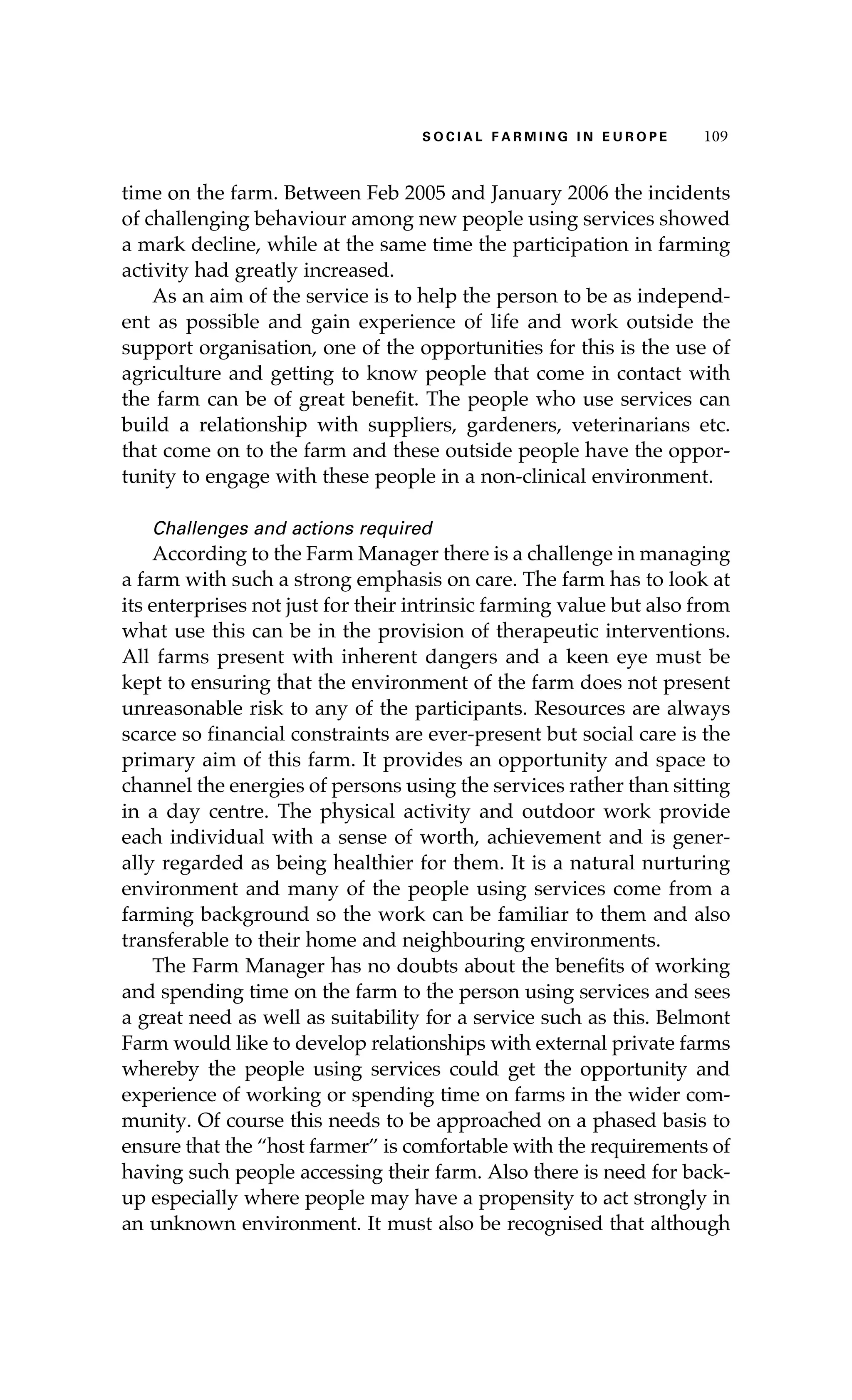 S oaci l afr mi n g i n E u r oep 109 
time on the farm. Between Feb 2005 and January 2006 the incidents 
of challenging behaviour among new people using services showed 
a mark decline, while at the same time the participation in farming 
activity had greatly increased. 
As an aim of the service is to help the person to be as independ-ent 
as possible and gain experience of life and work outside the 
support organisation, one of the opportunities for this is the use of 
agriculture and getting to know people that come in contact with 
the farm can be of great benefit. The people who use services can 
build a relationship with suppliers, gardeners, veterinarians etc. 
that come on to the farm and these outside people have the oppor-tunity 
to engage with these people in a non-clinical environment. 
Challenges and actions required 
According to the Farm Manager there is a challenge in managing 
a farm with such a strong emphasis on care. The farm has to look at 
its enterprises not just for their intrinsic farming value but also from 
what use this can be in the provision of therapeutic interventions. 
All farms present with inherent dangers and a keen eye must be 
kept to ensuring that the environment of the farm does not present 
unreasonable risk to any of the participants. Resources are always 
scarce so financial constraints are ever-present but social care is the 
primary aim of this farm. It provides an opportunity and space to 
channel the energies of persons using the services rather than sitting 
in a day centre. The physical activity and outdoor work provide 
each individual with a sense of worth, achievement and is gener-ally 
regarded as being healthier for them. It is a natural nurturing 
environment and many of the people using services come from a 
farming background so the work can be familiar to them and also 
transferable to their home and neighbouring environments. 
The Farm Manager has no doubts about the benefits of working 
and spending time on the farm to the person using services and sees 
a great need as well as suitability for a service such as this. Belmont 
Farm would like to develop relationships with external private farms 
whereby the people using services could get the opportunity and 
experience of working or spending time on farms in the wider com-munity. 
Of course this needs to be approached on a phased basis to 
ensure that the “host farmer” is comfortable with the requirements of 
having such people accessing their farm. Also there is need for back-up 
especially where people may have a propensity to act strongly in 
an unknown environment. It must also be recognised that although 
 