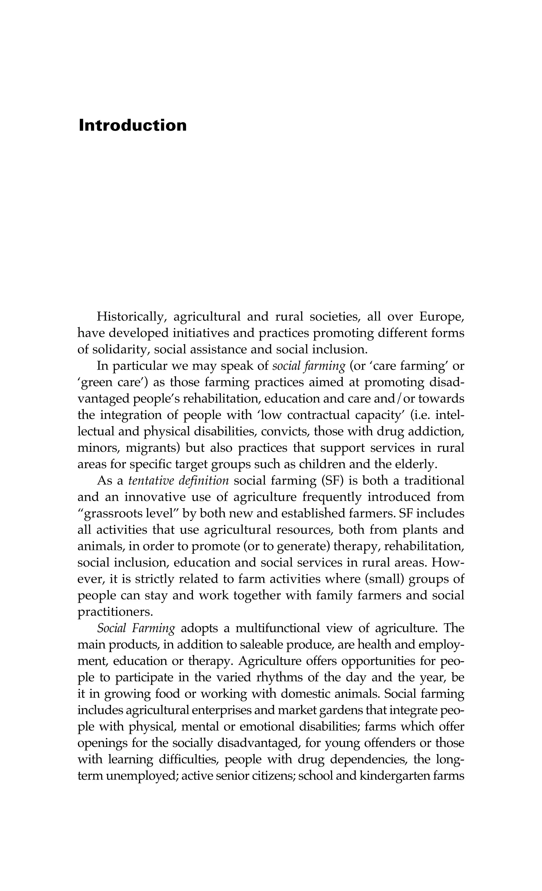 Introduction 
Historically, agricultural and rural societies, all over Europe, 
have developed initiatives and practices promoting different forms 
of solidarity, social assistance and social inclusion. 
In particular we may speak of social farming (or ‘care farming’ or 
‘green care’) as those farming practices aimed at promoting disad-vantaged 
people’s rehabilitation, education and care and/or towards 
the integration of people with ‘low contractual capacity’ (i.e. intel-lectual 
and physical disabilities, convicts, those with drug addiction, 
minors, migrants) but also practices that support services in rural 
areas for specific target groups such as children and the elderly. 
As a tentative definition social farming (SF) is both a traditional 
and an innovative use of agriculture frequently introduced from 
“grassroots level” by both new and established farmers. SF includes 
all activities that use agricultural resources, both from plants and 
animals, in order to promote (or to generate) therapy, rehabilitation, 
social inclusion, education and social services in rural areas. How-ever, 
it is strictly related to farm activities where (small) groups of 
people can stay and work together with family farmers and social 
practitioners. 
Social Farming adopts a multifunctional view of agriculture. The 
main products, in addition to saleable produce, are health and employ-ment, 
education or therapy. Agriculture offers opportunities for peo-ple 
to participate in the varied rhythms of the day and the year, be 
it in growing food or working with domestic animals. Social farming 
includes agricultural enterprises and market gardens that integrate peo-ple 
with physical, mental or emotional disabilities; farms which offer 
openings for the socially disadvantaged, for young offenders or those 
with learning difficulties, people with drug dependencies, the long-term 
unemployed; active senior citizens; school and kindergarten farms 
 