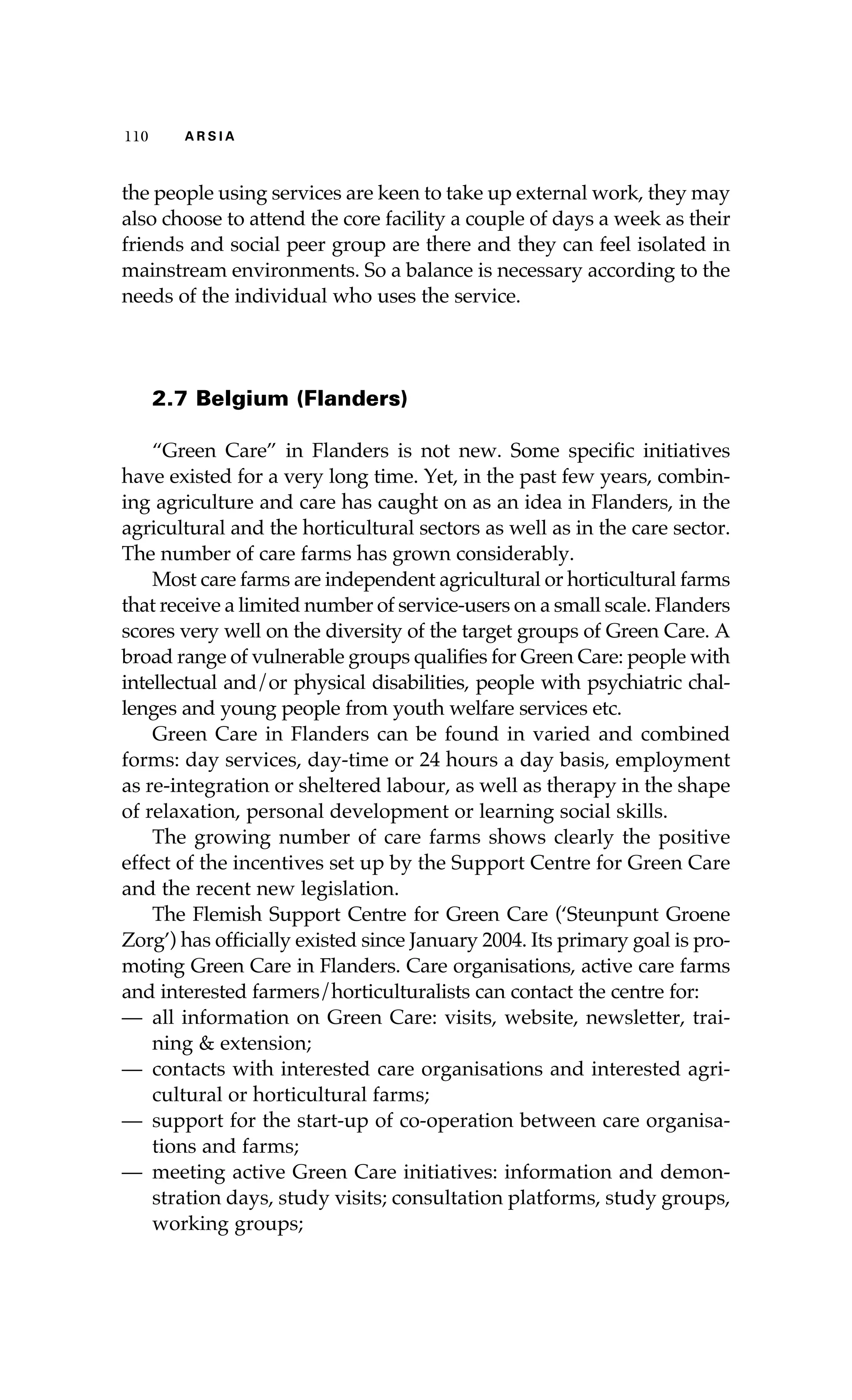 110 A R S I A 
the people using services are keen to take up external work, they may 
also choose to attend the core facility a couple of days a week as their 
friends and social peer group are there and they can feel isolated in 
mainstream environments. So a balance is necessary according to the 
needs of the individual who uses the service. 
2.7 Belgium (Flanders) 
“Green Care” in Flanders is not new. Some specific initiatives 
have existed for a very long time. Yet, in the past few years, combin-ing 
agriculture and care has caught on as an idea in Flanders, in the 
agricultural and the horticultural sectors as well as in the care sector. 
The number of care farms has grown considerably. 
Most care farms are independent agricultural or horticultural farms 
that receive a limited number of service-users on a small scale. Flanders 
scores very well on the diversity of the target groups of Green Care. A 
broad range of vulnerable groups qualifies for Green Care: people with 
intellectual and/or physical disabilities, people with psychiatric chal-lenges 
and young people from youth welfare services etc. 
Green Care in Flanders can be found in varied and combined 
forms: day services, day-time or 24 hours a day basis, employment 
as re-integration or sheltered labour, as well as therapy in the shape 
of relaxation, personal development or learning social skills. 
The growing number of care farms shows clearly the positive 
effect of the incentives set up by the Support Centre for Green Care 
and the recent new legislation. 
The Flemish Support Centre for Green Care (‘Steunpunt Groene 
Zorg’) has officially existed since January 2004. Its primary goal is pro-moting 
Green Care in Flanders. Care organisations, active care farms 
and interested farmers/horticulturalists can contact the centre for: 
— all information on Green Care: visits, website, newsletter, trai-ning 
& extension; 
— contacts with interested care organisations and interested agri-cultural 
or horticultural farms; 
— support for the start-up of co-operation between care organisa-tions 
and farms; 
— meeting active Green Care initiatives: information and demon-stration 
days, study visits; consultation platforms, study groups, 
working groups; 
 