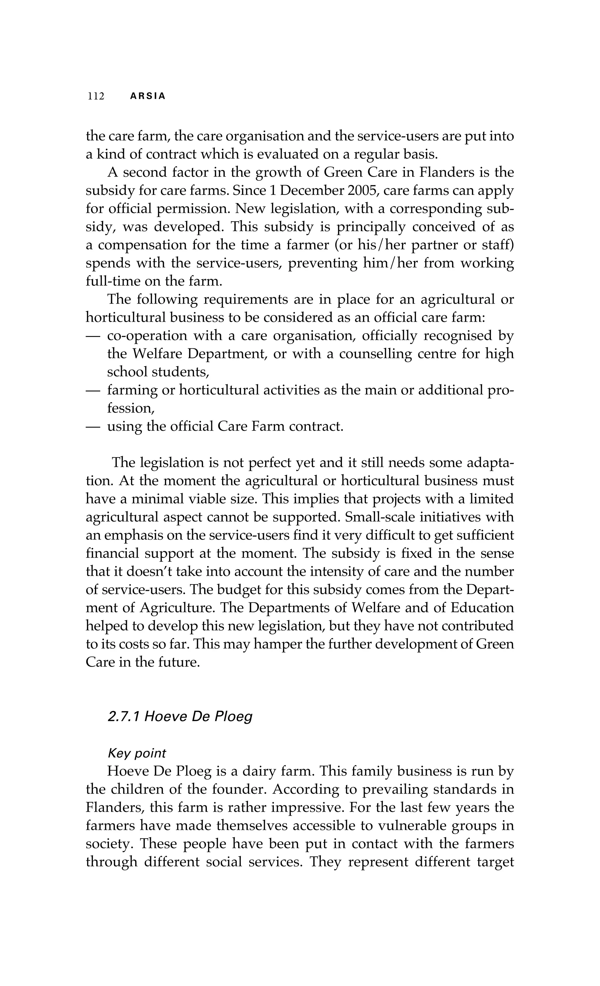112 A R S I A 
the care farm, the care organisation and the service-users are put into 
a kind of contract which is evaluated on a regular basis. 
A second factor in the growth of Green Care in Flanders is the 
subsidy for care farms. Since 1 December 2005, care farms can apply 
for official permission. New legislation, with a corresponding sub-sidy, 
was developed. This subsidy is principally conceived of as 
a compensation for the time a farmer (or his/her partner or staff) 
spends with the service-users, preventing him/her from working 
full-time on the farm. 
The following requirements are in place for an agricultural or 
horticultural business to be considered as an official care farm: 
— co-operation with a care organisation, officially recognised by 
the Welfare Department, or with a counselling centre for high 
school students, 
— farming or horticultural activities as the main or additional pro-fession, 
— using the official Care Farm contract. 
The legislation is not perfect yet and it still needs some adapta-tion. 
At the moment the agricultural or horticultural business must 
have a minimal viable size. This implies that projects with a limited 
agricultural aspect cannot be supported. Small-scale initiatives with 
an emphasis on the service-users find it very difficult to get sufficient 
financial support at the moment. The subsidy is fixed in the sense 
that it doesn’t take into account the intensity of care and the number 
of service-users. The budget for this subsidy comes from the Depart-ment 
of Agriculture. The Departments of Welfare and of Education 
helped to develop this new legislation, but they have not contributed 
to its costs so far. This may hamper the further development of Green 
Care in the future. 
2.7.1 Hoeve De Ploeg 
Key point 
Hoeve De Ploeg is a dairy farm. This family business is run by 
the children of the founder. According to prevailing standards in 
Flanders, this farm is rather impressive. For the last few years the 
farmers have made themselves accessible to vulnerable groups in 
society. These people have been put in contact with the farmers 
through different social services. They represent different target 
 